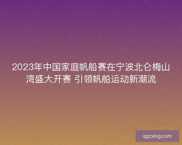2023年中国家庭帆船赛在宁波北仑梅山湾盛大开赛 引领帆船运动新潮流