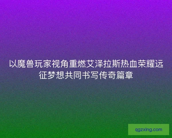 以魔兽玩家视角重燃艾泽拉斯热血荣耀远征梦想共同书写传奇篇章