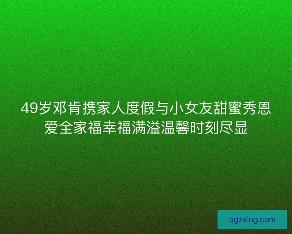49岁邓肯携家人度假与小女友甜蜜秀恩爱全家福幸福满溢温馨时刻尽显