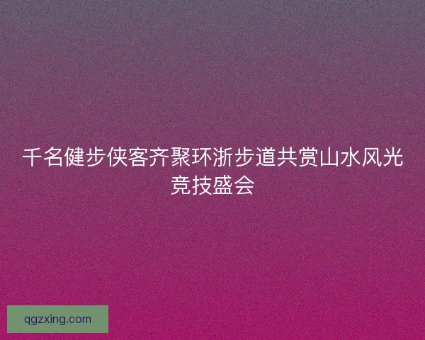 千名健步侠客齐聚环浙步道共赏山水风光竞技盛会