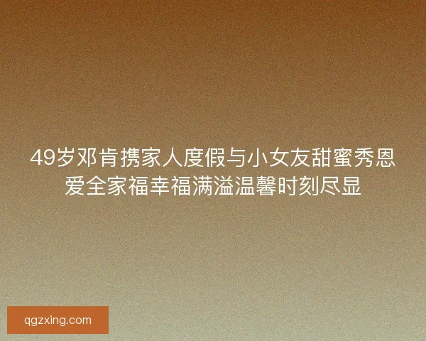 49岁邓肯携家人度假与小女友甜蜜秀恩爱全家福幸福满溢温馨时刻尽显